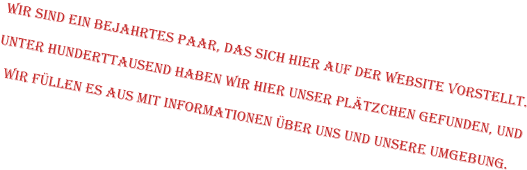 Wir sind ein bejahrtes Paar, das sich hier auf der Website vorstellt.   Unter Hunderttausend haben wir hier unser Plätzchen gefunden, und  wir füllen es aus mit Informationen über uns und unsere Umgebung.